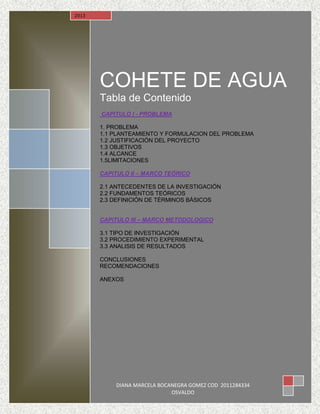 COHETE DE AGUA
Tabla de Contenido
CAPITULO I - PROBLEMA
1. PROBLEMA
1.1 PLANTEAMIENTO Y FORMULACION DEL PROBLEMA
1.2 JUSTIFICACIÓN DEL PROYECTO
1.3 OBJETIVOS
1.4 ALCANCE
1.5LIMITACIONES
CAPITULO II – MARCO TEÓRICO
2.1 ANTECEDENTES DE LA INVESTIGACIÓN
2.2 FUNDAMENTOS TEÓRICOS
2.3 DEFINICIÓN DE TÉRMINOS BÁSICOS
CAPITULO III – MARCO METODOLOGICO
3.1 TIPO DE INVESTIGACIÓN
3.2 PROCEDIMIENTO EXPERIMENTAL
3.3 ANALISIS DE RESULTADOS
CONCLUSIONES
RECOMENDACIONES
ANEXOS
2013
DIANA MARCELA BOCANEGRA GOMEZ COD 2011284334
OSVALDO
 