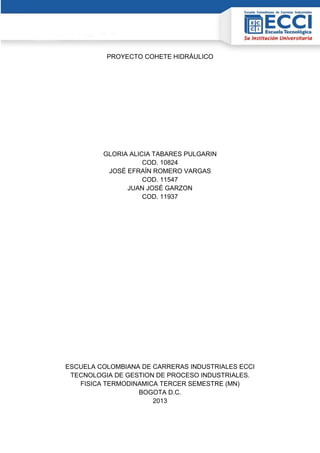 PROYECTO COHETE HIDRÁULICO

GLORIA ALICIA TABARES PULGARIN
COD. 10824
JOSÉ EFRAÍN ROMERO VARGAS
COD. 11547
JUAN JOSÉ GARZON
COD. 11937

ESCUELA COLOMBIANA DE CARRERAS INDUSTRIALES ECCI
TECNOLOGIA DE GESTION DE PROCESO INDUSTRIALES.
FISICA TERMODINAMICA TERCER SEMESTRE (MN)
BOGOTA D.C.
2013

 