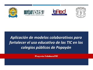 Aplicación de modelos colaborativos para
fortalecer el uso educativo de las TIC en los
colegios públicos de Popayán
Proyecto ColaboraTIC
 