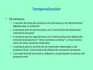 Temporalización
• 16 semanas:
– 1 semana de toma de contacto con el proyecto y las herramientas
digitales que se utilizarán
– 6 semanas para la primera fase, con 1 hora lectiva de dedicación
semanal al proyecto
– 6 semanas para la segunda fase con 2 horas lectivas de dedicación
semanal al proyecto en “Artes Escénicas y Danza” y 1 hora lectiva
entre las otras materias implicadas
– 3 semanas para la revisión de los materiales elaborados y del
producto final, 1 hora lectiva de dedicación semanal al proyecto
– 1 jornada final de encuentro, reflexión y presentación al exterior del
producto final
 
