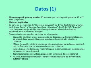 Datos (1)
• Alumnado participante y edades: 20 alumnos por centro participante de 15 a 17
años (ampliable)
• Materias implicadas:
• Se parte de las materias de “Literatura Universal” de 1.º de Bachillerato, y “Artes
escénicas y Danza” y “Lengua Castellana y Literatura” de 4.º de ESO. “Español”
como lengua extranjera (L2) y materias equivalentes a las de los alumnos
españoles en el otro centro europeo.
• Otras materias que pueden participar en el proyecto:
– Educación plástica y visual (preparación de decorados y de marionetas para
algunas de las escenas). Hay profesorado que ha mostrado interés en
colaborar.
– Música (selección e interpretación de piezas musicales para algunas escenas).
Hay profesorado que ha mostrado interés en colaborar.
– Inglés, Francés (redacción de materiales para la comunicación y los productos
esperados en estas lenguas)
– Tecnología (edición de vídeos, preparación y montaje de escenografía)
– Historia, Filosofía (información sobre el contexto cultural de movimientos,
autores y obras)
 