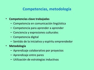 Competencias, metodología
• Competencias clave trabajadas
– Competencia en comunicación lingüística
– Competencia para aprender a aprender
– Conciencia y expresiones culturales
– Competencia digital
– Sentido de la iniciativa y espíritu emprendedor
• Metodología
– Aprendizaje colaborativo por proyectos
– Aprendizaje entre pares
– Utilización de estrategias inductivas
 