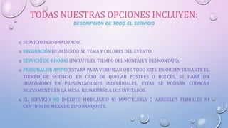 TODAS NUESTRAS OPCIONES INCLUYEN:
DESCRIPCIÓN DE TODO EL SERVICIO
o SERVICIO PERSONALIZADO.
o DECORACIÓN DE ACUERDO AL TEMA Y COLORES DEL EVENTO.
o SERVICIO DE 4 HORAS (INCLUYE EL TIEMPO DEL MONTAJE Y DESMONTAJE).
o PERSONAL DE APOYO(ESTARÁ PARA VERIFICAR QUE TODO ESTE EN ORDEN DURANTE EL
TIEMPO DE SERVICIO. EN CASO DE QUEDAR POSTRES O DULCES, SE HARÁ UN
REACOMODO EN PRESENTACIONES INDIVIDUALES, ESTAS SE PODRÁN COLOCAR
NUEVAMENTE EN LA MESA REPARTIRSE A LOS INVITADOS.
o EL SERVICIO NO INCLUYE MOBILIARIO NI MANTELERÍA O ARREGLOS FLORALES NI
CENTROS DE MESA DE TIPO BANQUETE.
 