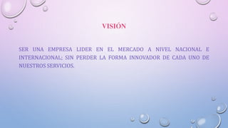 VISIÓN
SER UNA EMPRESA LIDER EN EL MERCADO A NIVEL NACIONAL E
INTERNACIONAL; SIN PERDER LA FORMA INNOVADOR DE CADA UNO DE
NUESTROS SERVICIOS.
 