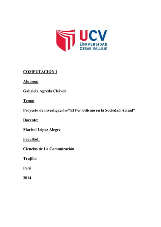 COMPUTACION I
Alumna:
Gabriela Agreda Chávez
Tema:
Proyecto de investigación-“El Periodismo en la Sociedad Actual”
Docente:
Marisol López Alegre
Facultad:
Ciencias de La Comunicación
Trujillo
Perú
2014

 