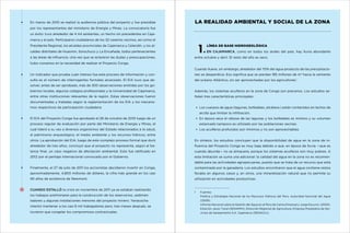 En marzo de 2010 se realizó la audiencia pública del proyecto y fue presidida

LA REALIDAD AMBIENTAL Y SOCIAL DE LA ZONA

por los representantes del ministerio de Energía y Minas. La convocatoria fue
un éxito: tuvo alrededor de 4 mil asistentes, un hecho sin precedentes en Cajamarca y el país. Participaron ciudadanos de los 32 caseríos vecinos, así como el
Presidente Regional, los alcaldes provinciales de Cajamarca y Celendín, y los al-

	

caldes distritales de Huasmín, Sorochuco y La Encañada, todos pertenecientes
a las áreas de influencia. Una vez que se aclararon las dudas y preocupaciones,

1

Línea de base hidrogeológica
En Cajamarca, como en todos los andes del país, hay lluvia abundante

entre octubre y abril. El resto del año es seco.

hubo consenso en la necesidad de realizar el Proyecto Conga.
Cuando llueve, sin embargo, alrededor del 70% del agua producto de las precipitacioUn indicador que prueba cuán intenso fue este proceso de información y con-

nes se desperdicia. Eso significa que se pierdan 185 millones de m3 hacia la vertiente

sulta es el número de interrogantes formales alcanzado. El EIA tuvo que ab-

del océano Atlántico, sin ser aprovechadas por los agricultores1.

solver, antes de ser aprobado, más de 300 observaciones emitidas por los gobiernos locales, algunos colegios profesionales y la Universidad de Cajamarca,

Además, los sistemas acuíferos en la zona de Conga son precarios. Los estudios se-

entre otras instituciones relevantes de la región. Estas observaciones fueron

ñalan tres características principales:

documentadas y tratadas según la reglamentación de los EIA y los mecanismos respectivos de participación ciudadana.

Los cuerpos de agua (lagunas, bofedales, etcétera.) están contenidos en lechos de
arcilla que limitan la infiltración.

El EIA del Proyecto Conga fue aprobado el 28 de octubre de 2010 luego de un

En época seca el rebose de las lagunas y los bofedales es mínimo y su volumen

proceso regular de evaluación por parte del Ministerio de Energía y Minas, el

estancado tampoco es utilizado por las poblaciones vecinas.

cual lideró a su vez a diversos organismos del Estado relacionados a la salud,

Los acuíferos profundos son mínimos y no son aprovechables.

el patrimonio arqueológico, el medio ambiente y los recursos hídricos, entre
otros. La aprobación del EIA, luego de este complejo proceso formal que duró

En síntesis, los estudios concluyen que la disponibilidad de agua en la zona de in-

alrededor de tres años, concluyó que el proyecto no representa, según el ba-

fluencia del Proyecto Conga es muy baja debido a que, en época de lluvia —que es

lance final, un caso negativo de afectación ambiental. Esto fue ratificado en

cuando abunda— no se almacena, porque los sistemas acuíferos son muy pobres. A

2012 por el peritaje internacional convocado por el Gobierno.

esta limitación se suma una adicional: la calidad del agua en la zona no es recomendable para las actividades agropecuarias, puesto que se trata de un recurso que está

Finalmente, el 27 de julio de 2011 los accionistas decidieron invertir en Conga,

contaminado por la ganadería. Los estudios encontraron que el agua contiene restos

aproximadamente, 4.800 millones de dólares, la cifra más grande en los casi

fecales en algunos casos y, en otros, una mineralización natural que no permite su

90 años de existencia de Newmont.

utilización en actividades productivas.

Cuando estalló la crisis en noviembre de 2011 ya se estaban realizando
los trabajos preliminares para la construcción de los reservorios, sedimen-

1	
	

tadores y algunas instalaciones menores del proyecto minero. Yanacocha
intentó mantener a los casi 6 mil trabajadores pero, tres meses después, se
tuvieron que congelar los compromisos contractuales.

	
	

Fuentes:
Política y Estrategia Nacional de los Recursos Hídricos del Perú. Autoridad Nacional del Agua
(2009).
Informe Nacional sobre la Gestión del Agua en el Perú de Carlos Emanuel y Jorge Escurra (2000).
Estación Jesús Túnel (SENAMHI), Dirección Regional de Agricultura, Empresa Prestadora de Servicios de Saneamiento S.A. Cajamarca (SEDACAJ).

 