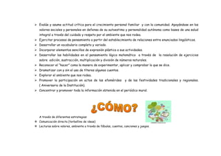  Evalúe y asume actitud crítica para el crecimiento personal familiar y con la comunidad. Apoyándose en los
valores sociales y personales en defensa de su autoestima y personalidad autónoma como bases de una salud
integral a través del cuidado y respeto por el ambiente que nos rodea.
 Ejercitar procesos de pensamiento a partir del establecimiento de relaciones entre enunciados lingüísticos.
 Desarrollar un vocabulario completo y variado.
 Incorporar elementos sencillos de expresión plástica a sus actividades.
 Desarrollar las habilidades en el pensamiento lógico matemático a través de la resolución de ejercicios
sobre adición, sustracción, multiplicación y división de números naturales.
 Reconocer el “hacer” como la manera de experimentar, aplicar y comprobar lo que se dice.
 Dramatizar con y sin el uso de títeres algunos cuentos.
 Explorar el ambiente que nos rodea.
 Promover la participación en actos de las efemérides y de las festividades tradicionales y regionales.
( Aniversario de la Institución).
 Concentrar y promover toda la información obtenida en el periódico mural.
A través de diferentes estrategias:
 Comunicación directa (torbellino de ideas)
 Lecturas sobre valores, ambiente a través de fábulas, cuentos, canciones y juegos.
 