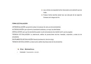 Lee y entona con propiedad textos relacionado con el ambiente que nos
rodea.
Produce textos sencillos donde hace uso adecuado de los aspectos
formales de la lengua escrita.
FORMA DE EVALUACION:
HETEROEVALUACIÓN: que permita evaluar los avances de cada uno de los estudiantes.
AUTOEVALUACIÓN: que le permita al estudiante evaluarse y corregir sus debilidades.
COEVALUACION: para que los estudiantes puedan no solo autoevaluarse sino también emitir juicios grupales.
TECNICAS DE EVALUACION: La observación, análisis de producciones escritas, manuales, corporales y orales de los
estudiantes.
INSTRUMENTOS DE EVALUACIÓN: Escala de estimación, lista de cotejo.
TECNICAS DE EVALUACION: La observación, análisis de producciones de los estudiantes.
Área: Matemáticas.
 Contenido: Comenzando a calcular.
 