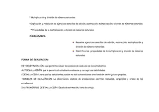 * Multiplicación y división de números naturales.
*Explicación y resolución de ejercicios sencillos de adición, sustracción, multiplicación y división de números naturales.
* Propiedades de la multiplicación y división de números naturales.
INDICADORES:
Resuelve ejercicios sencillos de adición, sustracción, multiplicación y
división de números naturales.
Identifica las propiedades de la multiplicación y división de números
naturales.
FORMA DE EVALUACION:
HETEROEVALUACIÓN: que permita evaluar los avances de cada uno de los estudiantes.
AUTOEVALUACIÓN: que le permita al estudiante evaluarse y corregir sus debilidades.
COEVALUACION: para que los estudiantes puedan no solo autoevaluarse sino también emitir juicios grupales.
TECNICAS DE EVALUACION: La observación, análisis de producciones escritas, manuales, corporales y orales de los
estudiantes.
INSTRUMENTOS DE EVALUACIÓN: Escala de estimación, lista de cotejo.
 