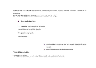 TECNICAS DE EVALUACION: La observación, análisis de producciones escritas, manuales, corporales y orales de los
estudiantes.
INSTRUMENTOS DE EVALUACIÓN: Escala de estimación, lista de cotejo.
Educación Estética.
 Contenido: color construcción de formas.
*manualidades con material de desecho
*Dibujos sobre el proyecto.
INDICADORES:
Utiliza y maneja la técnica del color para la buena presentación de sus
trabajos.
Practica la reutilización del material reciclable.
FORMA DE EVALUACION:
HETEROEVALUACIÓN: que permita evaluar los avances de cada uno de los estudiantes.
 