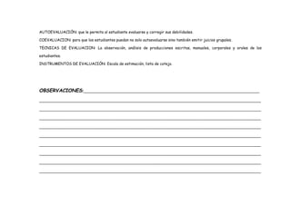 AUTOEVALUACIÓN: que le permita al estudiante evaluarse y corregir sus debilidades.
COEVALUACION: para que los estudiantes puedan no solo autoevaluarse sino también emitir juicios grupales.
TECNICAS DE EVALUACION: La observación, análisis de producciones escritas, manuales, corporales y orales de los
estudiantes.
INSTRUMENTOS DE EVALUACIÓN: Escala de estimación, lista de cotejo.
OBSERVACIONES:_________________________________________________________________________
____________________________________________________________________________________________
____________________________________________________________________________________________
____________________________________________________________________________________________
____________________________________________________________________________________________
____________________________________________________________________________________________
____________________________________________________________________________________________
____________________________________________________________________________________________
____________________________________________________________________________________________
____________________________________________________________________________________________
 