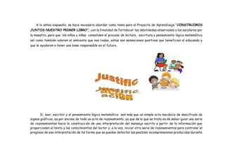 A lo antes expuesto, se hace necesario abordar como tema para el Proyecto de Aprendizaje “CONSTRUIMOS
JUNTOS NUESTRO PRIMER LIBRO”, con la finalidad de fortalecer las debilidades observadas a los escolares por
la maestra, para que, los niños y niñas consoliden el proceso de lectura, escritura y pensamiento lógico matemático
así como también valoren el ambiente que nos rodea, estas son sensaciones positivas que benefician al educando y
que le ayudaran a tener una base responsable en el futuro.
Si, leer, escribir y el pensamiento lógico matemático son más que un simple acto mecánico de descifrado de
signos gráficos, es por encima de todo un acto de razonamiento, ya que de lo que se trata es de saber guiar una serie
de razonamientos hacia la construcción de una interpretación del mensaje escrito a partir de la información que
proporcionen el texto y los conocimientos del lector y, a la vez, iniciar otra serie de razonamientos para controlar el
progreso de esa interpretación de tal forma que se puedan detectar las posibles incomprensiones producidas durante
 