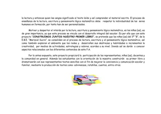 la lectura y entonces quien lee asigna significado al texto leído y así comprender el material escrito. El proceso de
enseñanza de la lectura, escritura y pensamiento lógico matemático debe respetar la individualidad de los seres
humanos en formación, por tanto han de ser personalizados.
Motivar y despertar el interés por la lectura, escritura y pensamiento lógico matemática, es los niños (as), es
de gran importancia, ya que este proceso se vincula con el desarrollo integral del escolar. Es por ello que con este
proyecto “CONSTRUIMOS JUNTOS NUESTRO PRIMER LIBRO”, se pretende que los niños (as) del 3º “B”, de la
E.B.E. “Mariscal Sucre”, se consoliden en el proceso de lectura, escritura y el pensamiento lógico matemático, así
como también exploren el ambiente que los rodea y desarrollen sus destrezas y habilidades e incrementen la
creatividad, por medios de actividades, estrategias y valores, acordes a su nivel. Siendo así se darán a conocer
aspectos relacionados con los diferentes contenidos de este P.A.
Por lo antes expuesto, este proyecto propiciará la participación de los representantes, niños (as), docentes y
la comunidad en general. Además los estudiantes con la orientación de la maestra construirán su primer libro y
dramatizarán con sus representantes textos sencillos con el fin de mejorar la convivencia y comunicación escolar y
familiar, mediante la producción de textos como: adivinanzas, retahílas, cuentos, entre otros.
 