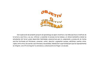 Con la aplicación del presente proyecto de aprendizaje se aspira incentivar a los niños (as) hacia el disfrute de
la lectura y escritura, a su vez, reforzar y consolidar el proceso de las mismas y el cálculo matemático donde los
estudiantes del tercer grado desarrollen habilidades comunicativas para la comprensión y producción de textos
escritos facilitando así informarse, conversar, contar, describir, argumentar sucesos, anécdotas, cuentos, mitos,
coplas, entre otros, de acuerdo a sus intereses y necesidades. Además dar la oportunidad para que los representantes
se integren, con el fin de mejorar la convivencia y comunicación en el hogar y la escuela.
 