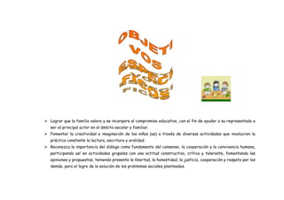 Lograr que la familia valore y se incorpore al compromiso educativo, con el fin de ayudar a su representado a
ser el principal actor en el ámbito escolar y familiar.
 Fomentar la creatividad e imaginación de los niños (as) a través de diversas actividades que involucren la
práctica constante la lectura, escritura y oralidad.
 Reconozca la importancia del diálogo como fundamento del consenso, la cooperación y la convivencia humana,
participando así en actividades grupales con una actitud constructiva, crítica y tolerante, fomentando las
opiniones y propuestas, teniendo presente la libertad, la honestidad, la justicia, cooperación y respeto por los
demás, para el logro de la solución de los problemas sociales planteados.
 