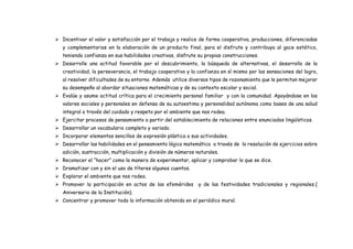  Incentivar el valor y satisfacción por el trabajo y realice de forma cooperativa, producciones, diferenciadas
y complementarias en la elaboración de un producto final, para el disfrute y contribuya al goce estético,
teniendo confianza en sus habilidades creativas, disfrute su propias construcciones.
 Desarrolle una actitud favorable por el descubrimiento, la búsqueda de alternativas, el desarrollo de la
creatividad, la perseverancia, el trabajo cooperativo y la confianza en sí mismo por las sensaciones del logro,
al resolver dificultades de su entorno. Además utilice diversos tipos de razonamiento que le permitan mejorar
su desempeño al abordar situaciones matemáticas y de su contexto escolar y social.
 Evalúe y asume actitud crítica para el crecimiento personal familiar y con la comunidad. Apoyándose en los
valores sociales y personales en defensa de su autoestima y personalidad autónoma como bases de una salud
integral a través del cuidado y respeto por el ambiente que nos rodea.
 Ejercitar procesos de pensamiento a partir del establecimiento de relaciones entre enunciados lingüísticos.
 Desarrollar un vocabulario completo y variado.
 Incorporar elementos sencillos de expresión plástica a sus actividades.
 Desarrollar las habilidades en el pensamiento lógico matemático a través de la resolución de ejercicios sobre
adición, sustracción, multiplicación y división de números naturales.
 Reconocer el “hacer” como la manera de experimentar, aplicar y comprobar lo que se dice.
 Dramatizar con y sin el uso de títeres algunos cuentos.
 Explorar el ambiente que nos rodea.
 Promover la participación en actos de las efemérides y de las festividades tradicionales y regionales.(
Aniversario de la Institución).
 Concentrar y promover toda la información obtenida en el periódico mural.
 