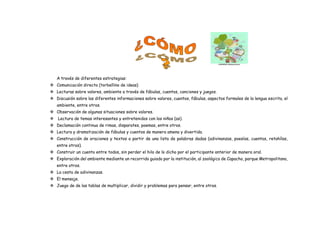 A través de diferentes estrategias:
 Comunicación directa (torbellino de ideas)
 Lecturas sobre valores, ambiente a través de fábulas, cuentos, canciones y juegos.
 Discusión sobre las diferentes informaciones sobre valores, cuentos, fábulas, aspectos formales de la lengua escrita, el
ambiente, entre otros.
 Observación de algunas situaciones sobre valores.
 Lectura de temas interesantes y entretenidos con los niños (as).
 Declamación continua de rimas, disparates, poemas, entre otros.
 Lectura y dramatización de fábulas y cuentos de manera amena y divertida.
 Construcción de oraciones y textos a partir de una lista de palabras dadas (adivinanzas, poesías, cuentos, retahílas,
entre otros).
 Construir un cuento entre todos, sin perder el hilo de lo dicho por el participante anterior de manera oral.
 Exploración del ambiente mediante un recorrido guiado por la institución, al zoológico de Capacho, parque Metropolitano,
entre otros.
 La cesta de adivinanzas.
 El mensaje.
 Juego de de las tablas de multiplicar, dividir y problemas para pensar, entre otros.
 