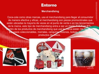 Entorno  Merchandising Coca-cola como otras marcas, usa el merchandising para llegar al consumidor de manera efectiva y eficaz, el merchandising son piezas promociónales que están ubicadas la mayoría de veces en el punto de venta o en los lanzamientos de la marca, este tipo de merchandising entra a ser un medio P.O.P en BTL.  Dentro de los productos de merchandising que usa la marca están: los llaveros, los vasos coleccionables, morrales, canguros, botones, bolsas, sombrillas, productos de aseos.  