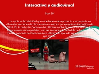 Interactiva y audiovisual Spot   30¨ Los spots es la publicidad que se le hace a cada producto y se proyecta en diferentes secciones de otros eventos o marcas, por ejemplo en los partidos de fútbol. En lo particular Coca-cola ha utilizado mucha de esta publicidad, en las transmisiones de los partidos, y en las secciones de farándula de las noticias. Para la campaña de Coca-cola zero utilizaron el spots de las lenguas y el ojo que miente. 