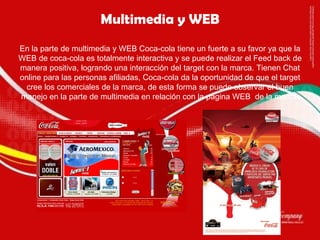 Multimedia y WEB En la parte de multimedia y WEB Coca-cola tiene un fuerte a su favor ya que la WEB de coca-cola es totalmente interactiva y se puede realizar el Feed back de manera positiva, logrando una interacción del target con la marca. Tienen Chat online para las personas afiliadas, Coca-cola da la oportunidad de que el target cree los comerciales de la marca, de esta forma se puede observar el buen manejo en la parte de multimedia en relación con la pagina WEB  de la marca. 