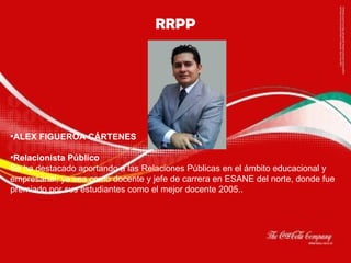 RRPP                          ALEX FIGUEROA CÁRTENES Relacionista Público Se ha destacado aportando a las Relaciones Públicas en el ámbito educacional y empresarial, ya sea como docente y jefe de carrera en ESANE del norte, donde fue premiado por sus estudiantes como el mejor docente 2005.. 