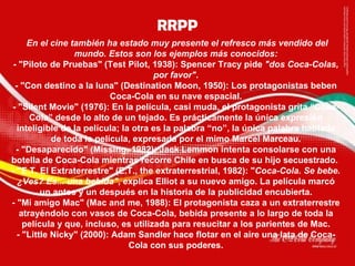 En el cine también ha estado muy presente el refresco más vendido del mundo. Estos son los ejemplos más conocidos: - "Piloto de Pruebas" (Test Pilot, 1938): Spencer Tracy pide  "dos Coca-Colas, por favor" . - "Con destino a la luna" (Destination Moon, 1950): Los protagonistas beben Coca-Cola en su nave espacial. - "Silent Movie" (1976): En la película, casi muda, el protagonista grita “Coca-Cola” desde lo alto de un tejado. Es prácticamente la única expresión inteligible de la película; la otra es la palabra “no”, la única palabra hablada de toda la película, expresada por el mimo Marcel Marceau. - "Desaparecido" (Missing, 1982): Jack Lemmon intenta consolarse con una botella de Coca-Cola mientras recorre Chile en busca de su hijo secuestrado.  - "E.T, El Extraterrestre" (E.T., the extraterrestrial, 1982): " Coca-Cola. Se bebe. ¿Ves? Es... una bebida" , explica Elliot a su nuevo amigo. La película marcó un antes y un después en la historia de la publicidad encubierta. - "Mi amigo Mac" (Mac and me, 1988): El protagonista caza a un extraterrestre atrayéndolo con vasos de Coca-Cola, bebida presente a lo largo de toda la película y que, incluso, es utilizada para resucitar a los parientes de Mac. - "Little Nicky" (2000): Adam Sandler hace flotar en el aire una lata de Coca-Cola con sus poderes. RRPP 