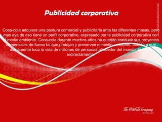Coca-cola adquiere una postura comercial y publicitaria ante las diferentes masas, pero mas aya de eso tiene un perfil corporativo, expresado por la publicidad corporativa con el medio ambiente. Coca-cola durante muchos años ha querido conducir sus proyectos comerciales de forma tal que protejan y preserven el medio ambiente, debido a que diariamente toca la vida de millones de personas alrededor del mundo directa o indirectamente. Publicidad corporativa 