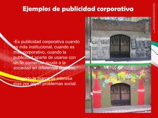 Ejemplos de publicidad corporativa  Es publicidad corporativa cuando es más institucional, cuando es más corporativo, cuando la publicidad aparte de usarse con un fin comercial ayuda a la sociedad en diferentes sentidos. Cuando la marca se interesa mas por algún problemas social. 