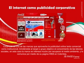 Coca-cola es una de las marcas que aprovecha la publicidad online tanto comercial como institucional, brindándole al target o grupo objetivo el conocimiento de las labores sociales, en este caso la marca se interesa mucho por recuperar el medio ambiente, y lo comunica por medio de su pagina WEB en Colombia. El internet como publicidad corporativa 