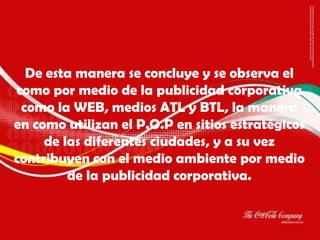 De esta manera se concluye y se observa el como por medio de la publicidad corporativa como la WEB, medios ATL y BTL, la manera en como utilizan el P.O.P en sitios estratégicos de las diferentes ciudades, y a su vez contribuyen con el medio ambiente por medio de la publicidad corporativa. 