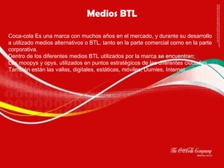 Medios BTL Coca-cola Es una marca con muchos años en el mercado, y durante su desarrollo a utilizado medios alternativos o BTL, tanto en la parte comercial como en la parte corporativa. Dentro de los diferentes medios BTL utilizados por la marca se encuentran: Los moopys y opys, utilizados en puntos estratégicos de las diferentes ciudades. También están las vallas, digitales, estáticas, móviles; Dumies, Internet. 