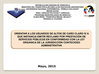Mayo, 2015
REPÚBLICA BOLIVARIANA DE VENEZUELA
MINISTERIO DEL PODER POPULAR PARA LA DE EDUCACIÓN UNIVERSITARIA
UNIVERSIDAD NACIONAL EXPERIMENTAL “RÓMULO GALLEGOS”
MISIÓN SUCRE
ÁREA: CIENCIAS POLÍTICAS Y JURÍDICAS
PROGRAMA MUNICÍPALIZADO DE DERECHO
ALDEA MONS. "FRANCISCO MIGUEL SEIJAS F."
TINAQUÍLLO -COJEDES
ORIENTAR A LOS USUARIOS DE ALTOS DE CAÑO CLARO IV A
QUE INSTANCIA EMITIR RECLAMO POR PRESTACIÓN DE
SERVICIOS PÚBLICOS EN CONFORMIDAD CON LA LEY
ORGANICA DE LA JURISDICCIÓN CONTECIOSO
ADMINISTRATIVA
 