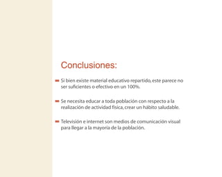 Conclusiones:
Si bien existe material educativo repartido,este parece no
ser suﬁcientes o efectivo en un 100%.
Se necesita educar a toda población con respecto a la
realización de actividad física,crear un hábito saludable.
Televisión e internet son medios de comunicación visual
para llegar a la mayoría de la población.
 