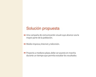 Solución propuesta
Una campaña de comunicación visual cuyo alcance sea la
mayor parte de la población.
Medio impreso,Internet y televisión.
Proyecto a mediano plazo,debe ser puesto en marcha
durante un tiempo que permita estudiar los resultados
 