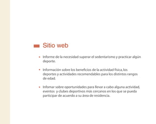 Sitio web
Informe de la necesidad superar el sedentarismo y practicar algún
deporte.
Información sobre los beneﬁcios de la actividad física,los
deportes y actividades recomendables para los distintos rangos
de edad.
Infomar sobre oportunidades para llevar a cabo alguna actividad,
eventos y clubes deportivos más cercanos en los que se pueda
participar de acuerdo a su área de residencia.
 