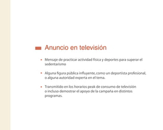 Anuncio en televisión
Mensaje de practicar actividad física y deportes para superar el
sedentarismo
Alguna ﬁgura pública inﬂuyente,como un deportista profesional,
o alguna autoridad experta en el tema.
Transmitido en los horarios peak de consumo de televisión
o incluso demostrar el apoyo de la campaña en distintos
programas.
 