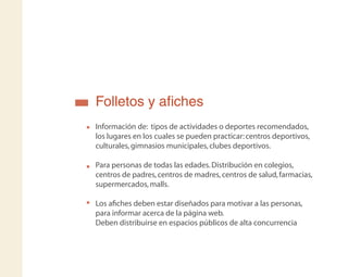 Folletos y aﬁches
Información de: tipos de actividades o deportes recomendados,
los lugares en los cuales se pueden practicar:centros deportivos,
culturales,gimnasios municipales,clubes deportivos.
Para personas de todas las edades.Distribución en colegios,
centros de padres,centros de madres,centros de salud,farmacias,
supermercados,malls.
Los aﬁches deben estar diseñados para motivar a las personas,
para informar acerca de la página web.
Deben distribuirse en espacios públicos de alta concurrencia
 