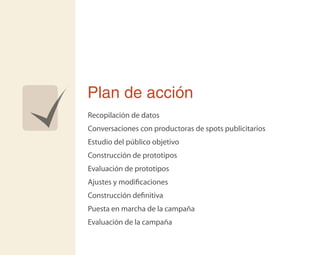 Plan de acción
Recopilación de datos
Conversaciones con productoras de spots publicitarios
Estudio del público objetivo
Construcción de prototipos
Evaluación de prototipos
Ajustes y modiﬁcaciones
Construcción deﬁnitiva
Puesta en marcha de la campaña
Evaluación de la campaña
 