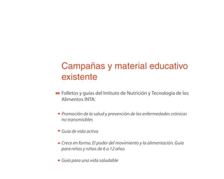Campañas y material educativo
existente
Folletos y guías del Intituto de Nutrición y Tecnología de los
Alimentos INTA:
Promoción de la salud y prevención de las enfermedades crónicas
no transmisibles
Guía de vida activa
Crece en forma.El poder del movimiento y la alimentación.Guía
para niños y niñas de 6 a 12 años
Guía para una vida saludable
 
