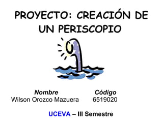 PROYECTO: CREACIÓN DE UN PERISCOPIO   Nombre  Código Wilson Orozco Mazuera 6519020 UCEVA  – III Semestre 