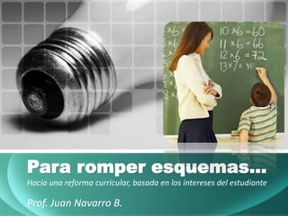 Para romper esquemas…
Hacia una reforma curricular, basada en los intereses del estudiante
Prof. Juan Navarro B.
 