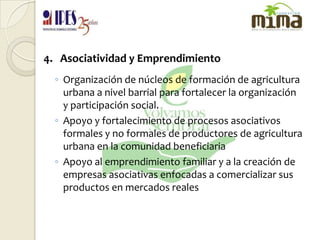 4.   Asociatividad y EmprendimientoOrganización de núcleos de formación de agricultura urbana a nivel barrial para fortalecer la organización y participación social. Apoyo y fortalecimiento de procesos asociativos formales y no formales de productores de agricultura urbana en la comunidad beneficiariaApoyo al emprendimiento familiar y a la creación de empresas asociativas enfocadas a comercializar sus productos en mercados reales