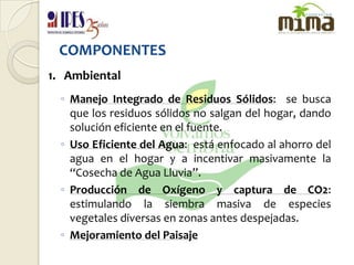 COMPONENTES1.   AmbientalManejo Integrado de Residuos Sólidos:  se busca que los residuos sólidos no salgan del hogar, dando solución eficiente en el fuente.Uso Eficiente del Agua:  está enfocado al ahorro del agua en el hogar y a incentivar masivamente la “Cosecha de Agua Lluvia”.Producción de Oxígeno y captura de CO2:  estimulando la siembra masiva de especies vegetales diversas en zonas antes despejadas.Mejoramiento del Paisaje