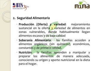 2.  Seguridad AlimentariaProducción (Oferta) y variedad:  mejoramiento sustancial en la oferta y variedad de alimentos en zonas vulnerables, donde habitualmente llegan alimentos escasos y de baja calidadSoberanía Alimentaria:  las familias acceden a alimentos orgánicos (sin químicos), económicos, constantes y de primera calidad.Nutrición:  la familias aprenden a manipular y preparar los alimentos de manera adecuada, conociendo su origen y aporte nutricional en la dieta para el hogar.