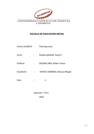 pág. 1
ESCUELA DE EDUCACION INICIAL
Centro ULADECH : Filial Ayacucho
Curso : Responsabilidad Social II
Profesor : SOLANO JARA, Wilber Tomas
Estudiante : HAYACC GAMBOA, Katiusca Magali.
Ciclo : II
Ayacucho – Perú
2016
 