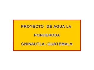 PROYECTO DE AGUA LA
PONDEROSA
CHINAUTLA.-GUATEMALA
 