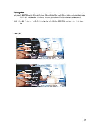 15
Bibliografía.
Microsoft. (2015). Prueba Microsoft Edge. Obtenido de Microsoft: https://docs.microsoft.com/es-
es/dotnet/framework/winforms/controls/button-control-overview-windows-forms
S., S. I. (2012). Vectores R^n. En S. I. S., Álgebra Lineal (págs. 232-279). Mexico: Inter Americana
SA.
Anexos.
 