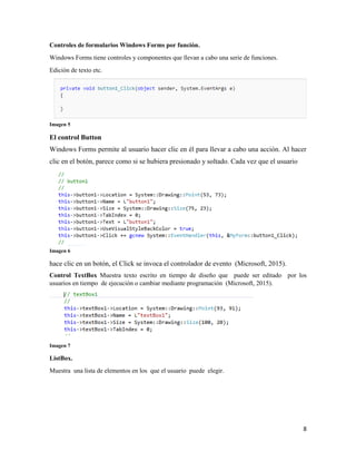 8
Controles de formularios Windows Forms por función.
Windows Forms tiene controles y componentes que llevan a cabo una serie de funciones.
Edición de texto etc.
Imagen 5
El control Button
Windows Forms permite al usuario hacer clic en él para llevar a cabo una acción. Al hacer
clic en el botón, parece como si se hubiera presionado y soltado. Cada vez que el usuario
Imagen 6
hace clic en un botón, el Click se invoca el controlador de evento (Microsoft, 2015).
Control TextBox Muestra texto escrito en tiempo de diseño que puede ser editado por los
usuarios en tiempo de ejecución o cambiar mediante programación (Microsoft, 2015).
Imagen 7
ListBox.
Muestra una lista de elementos en los que el usuario puede elegir.
 