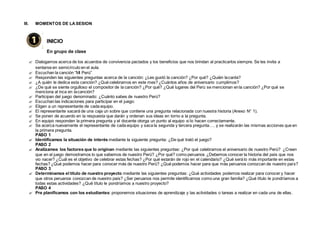 III. MOMENTOS DE LASESION
INICIO
En grupo de clase
 Dialogamos acerca de los acuerdos de convivencia pactados y los beneficios que nos brindan al practicarlos siempre. Se les invita a
sentarse en semicírculo en el aula.
 Escuchan la canción “Mi Perú”
 Responden las siguientes preguntas acerca de la canción: ¿Les gustó la canción? ¿Por qué? ¿Quién lacanta?
 ¿A quién le dedica esta canción? ¿Qué celebramos en este mes? ¿Cuántos años de aniversario cumplimos?
 ¿De qué se siente orgulloso el compositor de la canción? ¿Por qué? ¿Qué lugares del Perú se mencionan enla canción? ¿Por qué se
menciona al inca en lacanción?
 Participan del juego denominado: ¿Cuánto sabes de nuestro Perú?
 Escuchan las indicaciones para participar en el juego:
 Eligen a un representante de cada equipo.
 El representante sacará de una caja un sobre que contiene una pregunta relacionada con nuestra historia (Anexo N° 1).
 Se ponen de acuerdo en la respuesta que darán y ordenan sus ideas en torno a la pregunta.
 En equipo responden la primera pregunta y el docente otorga un punto al equipo si lo hacen correctamente.
 Se acerca nuevamente el representante de cada equipo y saca la segunda y tercera pregunta…. y se realizarán las mismas acciones que en
la primera pregunta.
PASO 1
 Identificamos la situación de interés mediante la siguiente pregunta: ¿De qué trató el juego?
PASO 2
 Analizamos los factores que lo originan mediante las siguientes preguntas: ¿Por qué celebramos el aniversario de nuestro Perú? ¿Creen
que en el juego demostramos lo que sabemos de nuestro Perú? ¿Por qué? como peruanos ¿Debemos conocer la historia del país que nos
vio nacer? ¿Cuál es el objetivo de celebrar estas fechas? ¿Por qué estarán de rojo en el calendario? ¿Qué será lo más importante en estas
fechas? ¿Qué podemos hacer para conocer más de nuestro Perú? ¿Qué podemos hacer para que más peruanos conozcan de nuestro país?
PASO 3
 Determinamos el título de nuestro proyecto mediante las siguientes preguntas: ¿Qué actividades podemos realizar para conocer y hacer
que otros peruanos conozcan de nuestro país? ¿Ser peruanos nos permite identificarnos como una gran familia? ¿Qué título le pondríamos a
todas estas actividades? ¿Qué título le pondríamos a nuestro proyecto?
PASO 4
 Pre planificamos con los estudiantes: proponemos situaciones de aprendizaje y las actividades o tareas a realizar en cada una de ellas.
 