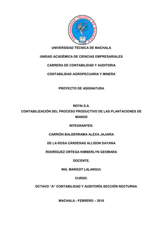 PORTADAPORTADA
UNIVERSIDAD TÉCNICA DE MACHALA
UNIDAD ACADÉMICA DE CIENCIAS EMPRESARIALES
CARRERA DE CONTABILIDAD Y AUDITORIA
CONTABILIDAD AGROPECUARIA Y MINERA
PROYECTO DE ASIGNATURA
REFIN S.A.
CONTABILIZACIÓN DEL PROCESO PRODUCTIVO DE LAS PLANTACIONES DE
MANGO
INTEGRANTES:
CARRIÓN BALDERRAMA ALEXA JAJAIRA
DE LA ROSA CÁRDENAS ALLISON DAYANA
RODRÍGUEZ ORTEGA KIMBERLYN GEOMARA
DOCENTE.
ING. MARGOT LALANGUI.
CURSO:
OCTAVO “A” CONTABILIDAD Y AUDITORÍA SECCIÓN NOCTURNA
MACHALA - FEBRERO – 2016
 